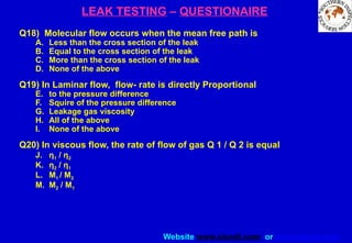 Website www.sisndt.com or www.ndtsis.com
LEAK TESTING – QUESTIONAIRE
Q18) Molecular flow occurs when the mean free path is
A. Less than the cross section of the leak
B. Equal to the cross section of the leak
C. More than the cross section of the leak
D. None of the above
Q19) In Laminar flow, flow- rate is directly Proportional
E. to the pressure difference
F. Squire of the pressure difference
G. Leakage gas viscosity
H. All of the above
I. None of the above
Q20) In viscous flow, the rate of flow of gas Q 1 / Q 2 is equal
J. η1 / η2
K. η2 / η1
L. M1 / M2
M. M2 / M1
 