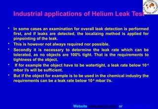 Website www.sisndt.com or www.ndtsis.com
Industrial applications of Helium Leak Test
• In some cases an examination for overall leak detection is performed
first, and if leaks are detected, the localizing method is applied for
pinpointing of the leak.
• This is however not always required nor possible.
• Secondly it is necessary to determine the leak rate which can be
tolerated, as no objects are 100% tight. That is the requirements to
tightness of the object.
• If for example the object have to be watertight, a leak rate below 10-4
mbar l/s will be sufficient.
• But if the object for example is to be used in the chemical industry the
requirements can be a leak rate below 10-6
mbar l/s.
 