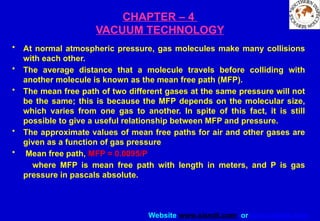 Website www.sisndt.com or www.ndtsis.com
CHAPTER – 4
VACUUM TECHNOLOGY
• At normal atmospheric pressure, gas molecules make many collisions
with each other.
• The average distance that a molecule travels before colliding with
another molecule is known as the mean free path (MFP).
• The mean free path of two different gases at the same pressure will not
be the same; this is because the MFP depends on the molecular size,
which varies from one gas to another. In spite of this fact, it is still
possible to give a useful relationship between MFP and pressure.
• The approximate values of mean free paths for air and other gases are
given as a function of gas pressure
• Mean free path, MFP = 0.0095/P
where MFP is mean free path with length in meters, and P is gas
pressure in pascals absolute.
 