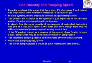 Website www.sisndt.com or www.ndtsis.com
Gas Quantity and Pumping Speed
• From the gas laws, it is known that the product PV of pressure P and volume
V is proportional to the number of molecules in a sample of gas.
• In static systems, the PV product is constant at a given temperature.
• This product PV is known as the quantity of gas expressed in Pascal cubic
meters (Pa.m3
) or atmospheric cubic centimeters.
• In steady flow, the same quantity of gas (number of molecules) that enters
one end of a tube must leave at the other end, even though there may be
different volumes of gas entering and leaving per unit time.
• If the PV product is used as a measure of the amount of gas flowing through
a tube, computation may be done with a minimum of complication.
• The volumetric pumping speed S is the time rate of volume displacement,
• Volumetric pumping speed, S = V/t
• The unit of pumping speed S would be cubic meters per second (m3
/s).
 