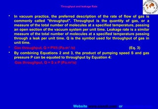 Website www.sisndt.com or www.ndtsis.com
Throughput and leakage Rate
• In vacuum practice, the preferred description of the rate of flow of gas is
commonly called "throughput". Throughput is the quantity of gas, or a
measure of the total number of molecules at a specified temperature, passing
an open section of the vacuum system per unit time. Leakage rate is a similar
measure of the total number of molecules at a specified temperature passing
through a leak per unit time. Q is the symbol used for throughput of gas in
unit time.
• Gas throughput, Q = PV/t (Pa.m3
/s) (Eq. 3)
• By combining Equations 2 and 3, the product of pumping speed S and gas
pressure P can be equated to throughput by Equation 4:
Gas throughput, Q = S x P (Pa.m3
/s)
 