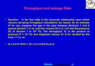 Website www.sisndt.com or www.ndtsis.com
• Equation in the last slide is the universal relationship upon which
vacuum pumping throughput calculations are based. As an example
of its use, suppose the gas in the pipe between Sections 1 and 2
passes Section 1 in 1s, and this volume (V) is 0.1 m3 and the-pressure
(P) at Section 1 is 10-4
Pa. The throughput, Q, is the product of
pressure P = 10-4
Pa and displaced volume V= 0.1m3
divided by the
time, t = 1s, or:
• Q = S X P =PV/t = 10-4
x 0.1=10-5 Pa.m3
/s
Throughput and leakage Rate
 