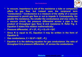 Website www.sisndt.com or www.ndtsis.com
Gas Conductance
• In vacuum, importance is not of the resistance a tube or component
offers to gas flow, but instead uses the reciprocal term
"conductance." Conductance is a measure of the ability of a vacuum
component to permit gas flow or not to impede it. Consequently, the
greater the resistance, the smaller the conductance and vice versa. In
a vacuum circuit, the pressure differential across a pipe is the
product of throughput (gas flow) Q and resistance R. Refer Fig. 2.
Equation 5 states this relation mathematically:
• Pressure differential, DP = (P1 –P2) = Q x R = Q/C
• Since R is equal to I/C, Equation 5 may be written in the form of
Equation 6:
• Gas conductance, C = Q/DP = Q/(P1 –P2)
• Equation 6 is the defining equation for gas conductance: the ratio of
throughput Q to pressure differential, DP, across the conductance.
 