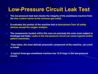 Low-Pressure Circuit Leak Test
• The low-pressure leak test checks the integrity of the anesthesia machine from
the flow control valves to the common gas outlet.
• It evaluates the portion of the machine that is downstream from all safety
devices except the oxygen analyzer.
• The components located within this area are precisely the ones most subject to
breakage and leaks. Leaks in the low-pressure circuit can cause hypoxia and/or
patient awareness.
• Flow tubes, the most delicate pneumatic component of the machine, can crack
or break.
• A typical three-gas anesthesia machine has 16 O-rings in the low-pressure
circuit.
 