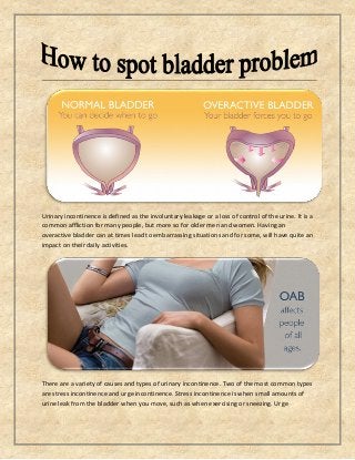 Urinary incontinence is defined as the involuntary leakage or a loss of control of the urine. It is a
common affliction for many people, but more so for older men and women. Having an
overactive bladder can at times lead to embarrassing situations and for some, will have quite an
impact on their daily activities.
There are a variety of causes and types of urinary incontinence. Two of the most common types
are stress incontinence and urge incontinence. Stress incontinence is when small amounts of
urine leak from the bladder when you move, such as when exercising or sneezing. Urge
 
