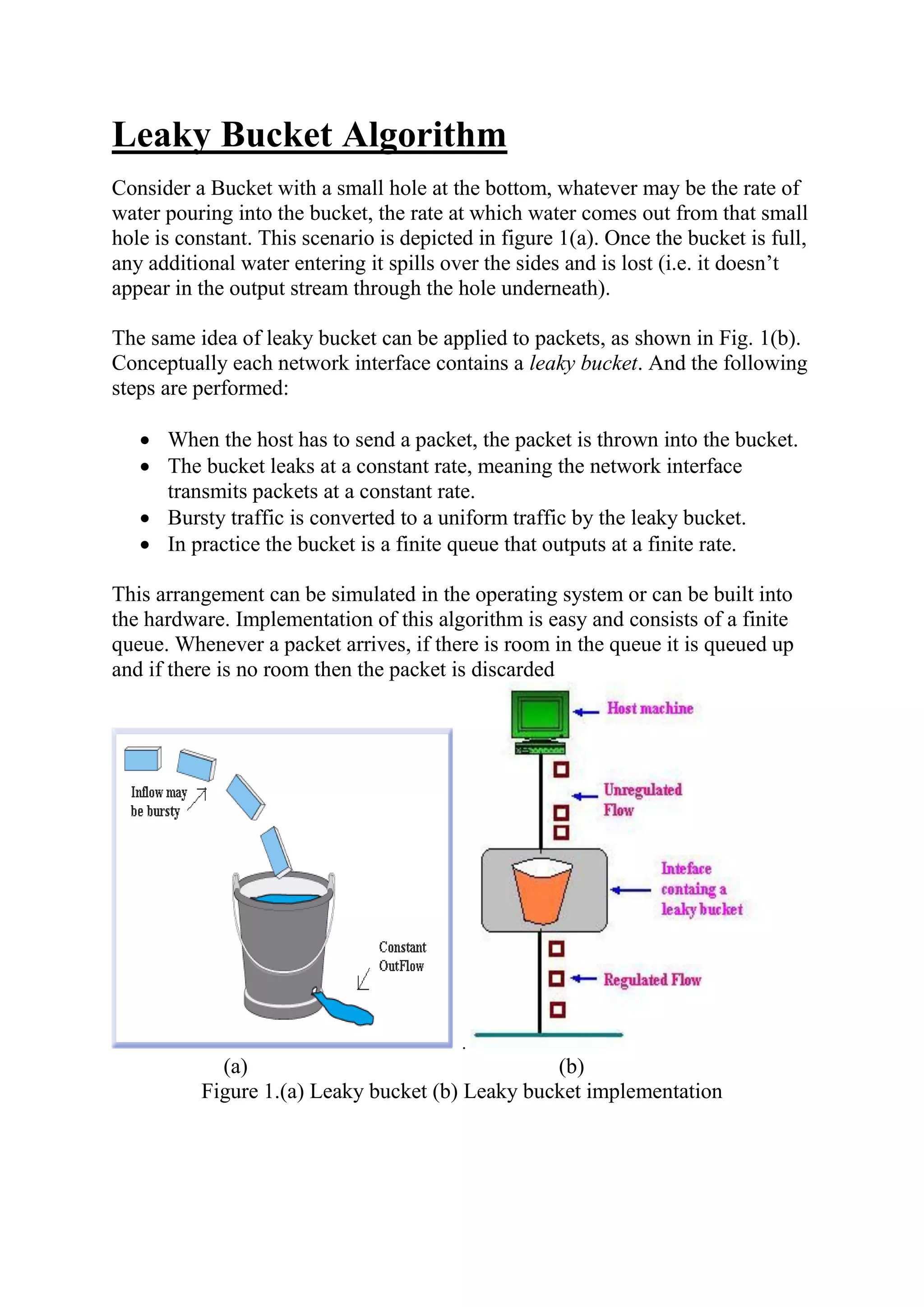 Leaky Bucket Algorithm Consider a Bucket with a small hole at the bottom, whatever may be the rate of water pouring into the bucket, the rate at which water comes out from that small hole is constant. This scenario is depicted in figure 1(a). Once the bucket is full, any additional water entering it spills over the sides and is lost (i.e. it doesn’t appear in the output stream through the hole underneath). The same idea of leaky bucket can be applied to packets, as shown in Fig. 1(b). Conceptually each network interface contains a leaky bucket. And the following steps are performed:  When the host has to send a packet, the packet is thrown into the bucket.  The bucket leaks at a constant rate, meaning the network interface transmits packets at a constant rate.  Bursty traffic is converted to a uniform traffic by the leaky bucket.  In practice the bucket is a finite queue that outputs at a finite rate. This arrangement can be simulated in the operating system or can be built into the hardware. Implementation of this algorithm is easy and consists of a finite queue. Whenever a packet arrives, if there is room in the queue it is queued up and if there is no room then the packet is discarded . (a) (b) Figure 1.(a) Leaky bucket (b) Leaky bucket implementation 