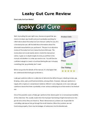 Leaky Gut Cure Review
Does Leaky Gut Cure Works?




Well, by reading this post right now, chances are good that you
mind a lot about your health and you’re probably searching for
information about the Leaky Gut Cure manual. Luckily for you, this
is the best place you will find definitive information about the
aforesaid manual before you purchase it. This post is an objective
review of the Leaky Gut Cure manual by Karen Brimeyer. The
review does not reveal exactly what is inside the manual, but
rather, it gives an in depth insight of what you will find in the
manual and whether it is what you need or not. You will then be
confident enough to invest in it without feeling like you’re buying
something that you probably don’t need.


Before we go into the details of the manual, it’s only logical that
we understand what leaky gut syndrome is.


Leaky gut syndrome refers to a collection of ailments that affect the gut, including cramps, gas,
bloating, aches, pains, and food sensitivities, among others. However, leaky gut syndrome is
largely still a mystery in conventional medicine. While it’s not a diagnosis on its own, leaky gut
syndrome means that there is probably a more serious underlying issue that needs to be checked
out.


One of the possible causes of leaky gut syndrome that doctors point to is increased permeability
of the intestines. This usually results from the improper functioning of tight intersections in the
gut do not work as they are meant to. These intersections or junctions are responsible for
controlling substances that go through the small intestine. When the junctions are not
functioning properly, there may be leakages of substances into the bloodstream.
 