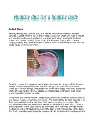 By:Judi Maria

Before jumping into Candida diet, it is vital to know about what is Candida?
Candida is yeast which is a part of gut flora. A group of organisms lives in mouth
and intestine and causes weakening intestinal wall, which also hurts the blood
stream and passes through entire body. It is a form of fungus which causes
fatigue, obesity also, apart from this it eventually damages body tissues and can
cause havoc to immune system.




Candida is present in everyone and it varies in proportion among all the human
beings. Candida overgrows when there is change due to antibiotics or due to
stress also. Human beings consumption of food had changed massively, excessive
intake of sugar carbohydrates, people are mechanized to stressful lives which
proportionately increase candida.

 Symptoms of Candida include Constipation, feelings of unreality, memory loss. It
also causes muscle weakness, depression. The best method to clean candida is to
flush out candida from the intestine. So it involves mainly three steps; Diet
should be controlled and body maintainenace should be followed. Next, Candida
already present in the body should be eliminated from the body through proper
medication and reintroducing foods into the body which kills candida in the body.
And finally good bacteria should be introduced into the body which safeguards the
 