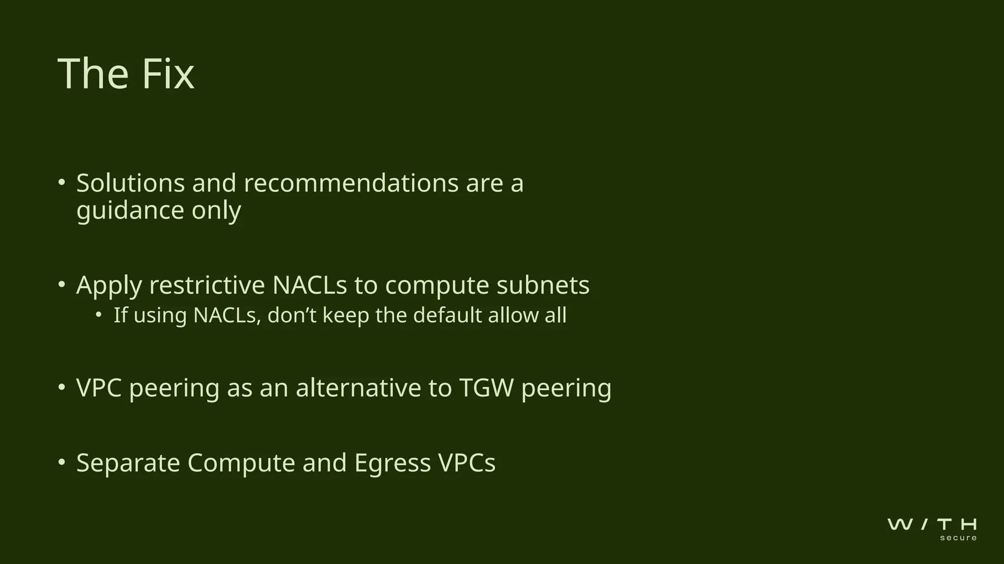 • Solutions and recommendations are a
guidance only
• Apply restrictive NACLs to compute subnets
• If using NACLs, don’t keep the default allow all
• VPC peering as an alternative to TGW peering
• Separate Compute and Egress VPCs
The Fix
 