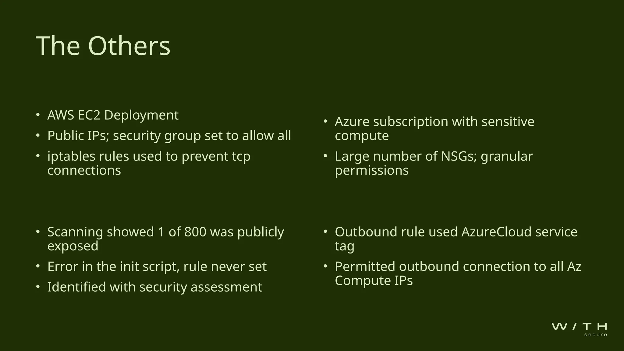 • AWS EC2 Deployment
• Public IPs; security group set to allow all
• iptables rules used to prevent tcp
connections
• Scanning showed 1 of 800 was publicly
exposed
• Error in the init script, rule never set
• Identified with security assessment
• Azure subscription with sensitive
compute
• Large number of NSGs; granular
permissions
• Outbound rule used AzureCloud service
tag
• Permitted outbound connection to all Az
Compute IPs
The Others
 