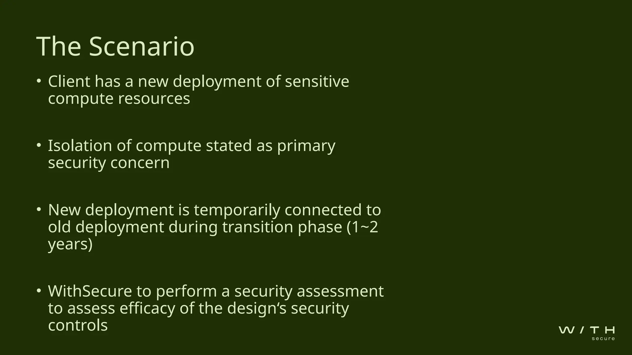• Client has a new deployment of sensitive
compute resources
• Isolation of compute stated as primary
security concern
• New deployment is temporarily connected to
old deployment during transition phase (1~2
years)
• WithSecure to perform a security assessment
to assess efficacy of the design‘s security
controls
The Scenario
 