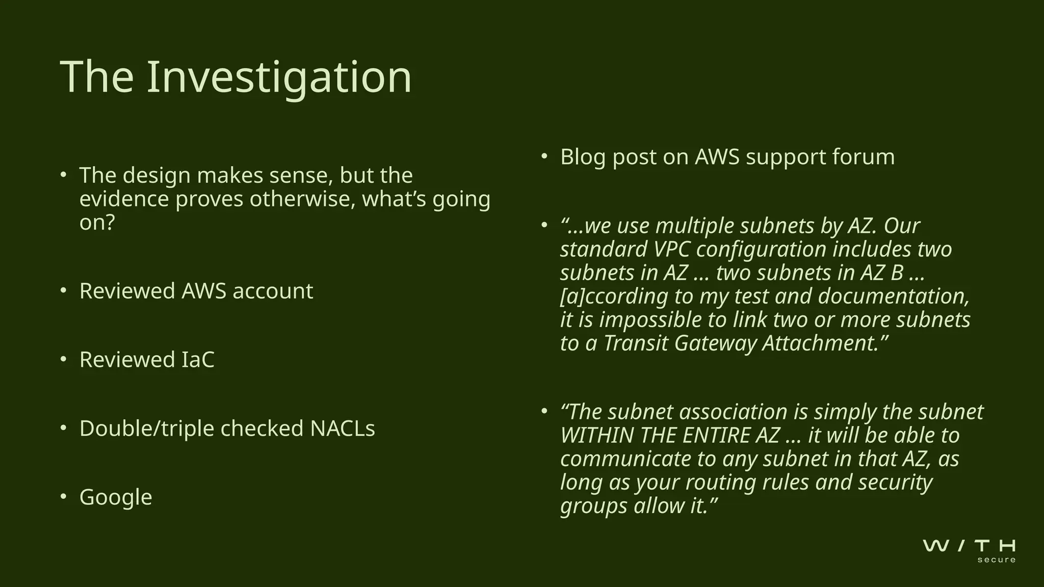 • The design makes sense, but the
evidence proves otherwise, what’s going
on?
• Reviewed AWS account
• Reviewed IaC
• Double/triple checked NACLs
• Google
• Blog post on AWS support forum
• “…we use multiple subnets by AZ. Our
standard VPC configuration includes two
subnets in AZ … two subnets in AZ B ...
[a]ccording to my test and documentation,
it is impossible to link two or more subnets
to a Transit Gateway Attachment.”
• “The subnet association is simply the subnet
WITHIN THE ENTIRE AZ … it will be able to
communicate to any subnet in that AZ, as
long as your routing rules and security
groups allow it.”
The Investigation
 