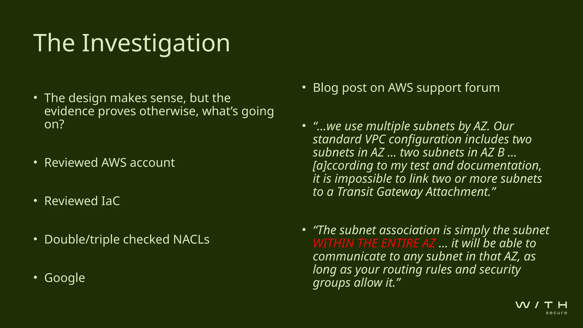 • The design makes sense, but the
evidence proves otherwise, what’s going
on?
• Reviewed AWS account
• Reviewed IaC
• Double/triple checked NACLs
• Google
• Blog post on AWS support forum
• “…we use multiple subnets by AZ. Our
standard VPC configuration includes two
subnets in AZ … two subnets in AZ B ...
[a]ccording to my test and documentation,
it is impossible to link two or more subnets
to a Transit Gateway Attachment.”
• “The subnet association is simply the subnet
WITHIN THE ENTIRE AZ … it will be able to
communicate to any subnet in that AZ, as
long as your routing rules and security
groups allow it.”
The Investigation
 