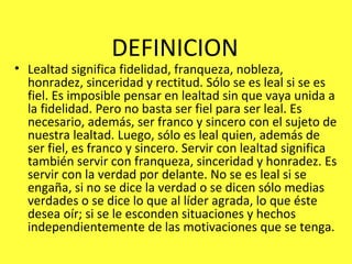 DEFINICION Lealtad significa fidelidad, franqueza, nobleza, honradez, sinceridad y rectitud. Sólo se es leal si se es fiel. Es imposible pensar en lealtad sin que vaya unida a la fidelidad. Pero no basta ser fiel para ser leal. Es necesario, además, ser franco y sincero con el sujeto de nuestra lealtad. Luego, sólo es leal quien, además de ser fiel, es franco y sincero. Servir con lealtad significa también servir con franqueza, sinceridad y honradez. Es servir con la verdad por delante. No se es leal si se engaña, si no se dice la verdad o se dicen sólo medias verdades o se dice lo que al líder agrada, lo que éste desea oír; si se le esconden situaciones y hechos independientemente de las motivaciones que se tenga.  