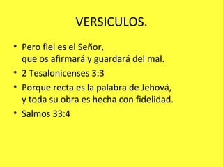 VERSICULOS. Pero fiel es el Señor,  que os afirmará y guardará del mal.  2 Tesalonicenses 3:3 Porque recta es la palabra de Jehová,  y toda su obra es hecha con fidelidad.  Salmos 33:4  