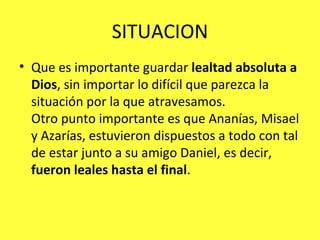 SITUACION Que es importante guardar  lealtad absoluta a Dios , sin importar lo difícil que parezca la situación por la que atravesamos. Otro punto importante es que Ananías, Misael y Azarías, estuvieron dispuestos a todo con tal de estar junto a su amigo Daniel, es decir,  fueron leales hasta el final . 