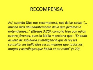 RECOMPENSA Así, cuando Dios nos recompensa, nos da las cosas  “…mucho más abundantemente de lo que pedimos o entendemos…” (Efesios 3:20) , como lo hizo con estos cuatro jóvenes, pues la Biblia menciona que:  “En todo asunto de sabiduría e inteligencia que el rey les consultó, los halló diez veces mejores que todos los magos y astrólogos que había en su reino” (v.20) 
