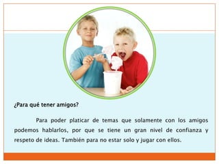 ¿Para qué tener amigos?

        Para poder platicar de temas que solamente con los amigos
podemos hablarlos, por que se tiene un gran nivel de confianza y
respeto de ideas. También para no estar solo y jugar con ellos.
 