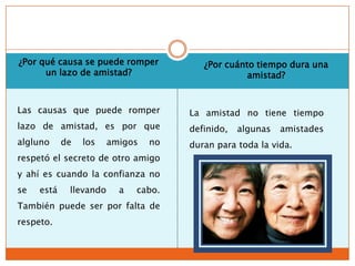 ¿Por qué causa se puede romper           ¿Por cuánto tiempo dura una
      un lazo de amistad?                          amistad?


Las causas que puede romper           La amistad no tiene tiempo
lazo de amistad, es por que           definido,   algunas   amistades
algluno     de   los    amigos   no   duran para toda la vida.
respetó el secreto de otro amigo
y ahí es cuando la confianza no
se   está    llevando     a   cabo.
También puede ser por falta de
respeto.
 