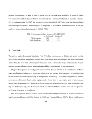 informal establishments, for what is worth, I use the ENAMIN to look at the differences in the use of capital 
between informal and formal establishments. This information is summarized in Table 3. In particular notice that 
81% of businesses in the ENAMIN that report not being registered with SHCP also report the absence of fixed 
structures (a physical premise permanently stick to the ground) to perform their productive activities. When only 
employers are considered, the percentage is still high (74%). 
Table 3: Percentage w/o fixed structures (ENAMIN, 2002) 
Not Registered Registered 
All Businesses 81% 24% 
Only Employers 74% 14% 
3 Overview 
The previous section documented three facts. First, 31% of the employees are in the informal sector; two, that 
Mexico’s size distribution of employees allocates much more mass to small establishments than the US distribution; 
and the third, that most of the informal establishments are small. Additionally, there is evidence in the literature 
that informal establishments operate with smaller capital-labor ratios than their formal counterparts. 
The goal of this paper is to investigate the extent to which the size distribution of establishments in Mexico 
is a result of a distortion induced by incomplete enforcement, and to assess the consequences of this distortion to 
the size distribution on labor productivity. In the hypothesis advanced by Lewis (2004), low-productive informal 
entrepreneurs take market share from the high-productive formal firms by enjoying the gains of tax avoidance. 
Despite their higher productivity, formal firms face a comparative disadvantage to price under informal because 
they face the burden of high taxes. In words of La Porta and Shleifer (2008), the informal sector acts as a “parasite”, 
surviving at the expense of formal firms. 
The Lewis conjecture shares an identical feature with the one studied by the literature on resource misallocation 
(e.g Restuccia and Rogerson (2008), Guner et al. (2008) and Hsieh and Klenow (2007)). There, establishments 
11 
 