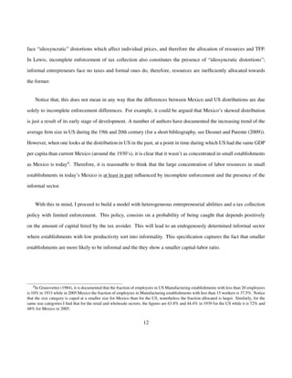 face “idiosyncratic” distortions which affect individual prices, and therefore the allocation of resources and TFP. 
In Lewis, incomplete enforcement of tax collection also constitutes the presence of “idiosyncratic distortions”; 
informal entrepreneurs face no taxes and formal ones do, therefore, resources are inefficiently allocated towards 
the former. 
Notice that, this does not mean in any way that the differences between Mexico and US distributions are due 
solely to incomplete enforcement differences. For example, it could be argued that Mexico’s skewed distribution 
is just a result of its early stage of development. A number of authors have documented the increasing trend of the 
average firm size in US during the 19th and 20th century (for a short bibliography, see Desmet and Parente (2009)). 
However, when one looks at the distribution in US in the past, at a point in time during which US had the same GDP 
per capita than current Mexico (around the 1930’s), it is clear that it wasn’t as concentrated in small establishments 
as Mexico is today4. Therefore, it is reasonable to think that the large concentration of labor resources in small 
establishments in today’s Mexico is at least in part influenced by incomplete enforcement and the presence of the 
informal sector. 
With this in mind, I proceed to build a model with heterogeneous entrepreneurial abilities and a tax collection 
policy with limited enforcement. This policy, consists on a probability of being caught that depends positively 
on the amount of capital hired by the tax avoider. This will lead to an endogenously determined informal sector 
where establishments with low productivity sort into informality. This specification captures the fact that smaller 
establishments are more likely to be informal and the they show a smaller capital-labor ratio. 
4In Granovetter (1984), it is documented that the fraction of employees in USManufacturing establishments with less than 20 employees 
is 10% in 1933 while in 2005 Mexico the fraction of employees in Manufacturing establishments with less than 15 workers is 37.5%. Notice 
that the size category is caped at a smaller size for Mexico than for the US, nonetheless the fraction allocated is larger. Similarly, for the 
same size categories I find that for the retail and wholesale sectors, the figures are 63.8% and 44.4% in 1939 for the US while it is 72% and 
48% for Mexico in 2005. 
12 
 