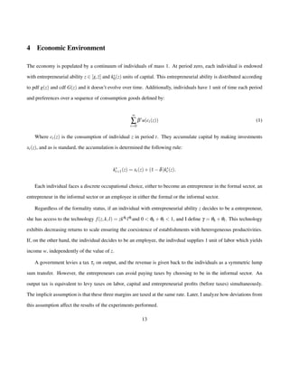 4 Economic Environment 
The economy is populated by a continuum of individuals of mass 1. At period zero, each individual is endowed 
with entrepreneurial ability z 2 [z; z] and ks0 
(z) units of capital. This entrepreneurial ability is distributed according 
to pdf g(z) and cdf G(z) and it doesn’t evolve over time. Additionally, individuals have 1 unit of time each period 
and preferences over a sequence of consumption goods defined by: 
¥å 
t=0 
btu(ct(z)) (1) 
Where ct(z) is the consumption of individual z in period t. They accumulate capital by making investments 
xt(z), and as is standard, the accumulation is determined the following rule: 
ks 
t+1(z) = xt(z)+(1d)ks 
t (z): 
Each individual faces a discrete occupational choice, either to become an entrepreneur in the formal sector, an 
entrepreneur in the informal sector or an employee in either the formal or the informal sector. 
Regardless of the formality status, if an individual with entrepreneurial ability z decides to be a entrepreneur, 
she has access to the technology f (z;k; l) = zkqk lqland 0  qk +ql  1, and I define g = qk +ql . This technology 
exhibits decreasing returns to scale ensuring the coexistence of establishments with heterogeneous productivities. 
If, on the other hand, the individual decides to be an employee, the indivdual supplies 1 unit of labor which yields 
income w, independently of the value of z. 
A government levies a tax ty on output, and the revenue is given back to the individuals as a symmetric lump 
sum transfer. However, the entrepreneurs can avoid paying taxes by choosing to be in the informal sector. An 
output tax is equivalent to levy taxes on labor, capital and entrepreneurial profits (before taxes) simultaneously. 
The implicit assumption is that these three margins are taxed at the same rate. Later, I analyze how deviations from 
this assumption affect the results of the experiments performed. 
13 
 