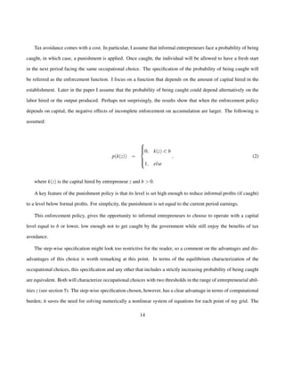Tax avoidance comes with a cost. In particular, I assume that informal entrepreneurs face a probability of being 
caught, in which case, a punishment is applied. Once caught, the individual will be allowed to have a fresh start 
in the next period facing the same occupational choice. The specification of the probability of being caught will 
be referred as the enforcement function. I focus on a function that depends on the amount of capital hired in the 
establishment. Later in the paper I assume that the probability of being caught could depend alternatively on the 
labor hired or the output produced. Perhaps not surprisingly, the results show that when the enforcement policy 
depends on capital, the negative effects of incomplete enforcement on accumulation are larger. The following is 
assumed: 
p(k(z)) = 
8 
: 
0; k(z) 0 b 
1; else 
; (2) 
where k(z) is the capital hired by entrepreneur z and b  0: 
A key feature of the punishment policy is that its level is set high enough to reduce informal profits (if caught) 
to a level below formal profits. For simplicity, the punishment is set equal to the current period earnings. 
This enforcement policy, gives the opportunity to informal entrepreneurs to choose to operate with a capital 
level equal to b or lower, low enough not to get caught by the government while still enjoy the benefits of tax 
avoidance. 
The step-wise specification might look too restrictive for the reader, so a comment on the advantages and dis-advantages 
of this choice is worth remarking at this point. In terms of the equilibrium characterization of the 
occupational choices, this specification and any other that includes a strictly increasing probability of being caught 
are equivalent. Both will characterize occupational choices with two thresholds in the range of entrepreneurial abil-ities 
z (see section 5). The step-wise specification chosen, however, has a clear advantage in terms of computational 
burden; it saves the need for solving numerically a nonlinear system of equations for each point of my grid. The 
14 
 