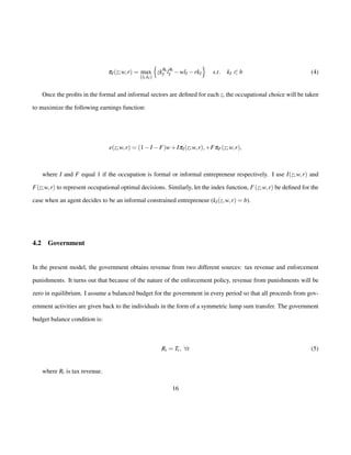pI(z;w; r) = max 
flI ;kIg 
n 
zkqk 
I lql 
I wlI rkI 
o 
s:t: kI 0 b (4) 
Once the profits in the formal and informal sectors are defined for each z, the occupational choice will be taken 
to maximize the following earnings function: 
e(z;w; r) = (1IF)w+IpI(z;w; r);+FpF(z;w; r); 
where I and F equal 1 if the occupation is formal or informal entrepreneur respectively. I use I(z;w; r) and 
F(z;w; r) to represent occupational optimal decisions. Similarly, let the index function, Ic(z;w; r) be defined for the 
case when an agent decides to be an informal constrained entrepreneur (kI(z;w; r) = b). 
4.2 Government 
In the present model, the government obtains revenue from two different sources: tax revenue and enforcement 
punishments. It turns out that because of the nature of the enforcement policy, revenue from punishments will be 
zero in equilibrium. I assume a balanced budget for the government in every period so that all proceeds from gov-ernment 
activities are given back to the individuals in the form of a symmetric lump sum transfer. The government 
budget balance condition is: 
Rt = Tt ; 8t (5) 
where Rt is tax revenue. 
16 
 