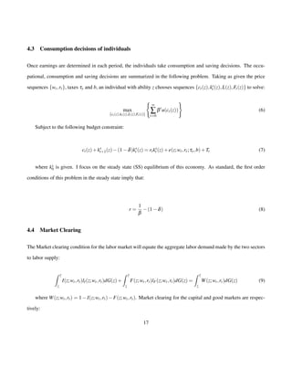 4.3 Consumption decisions of individuals 
Once earnings are determined in each period, the individuals take consumption and saving decisions. The occu-pational, 
consumption and saving decisions are summarized in the following problem. Taking as given the price 
sequences fwt ; rtg, taxes ty and b, an individual with ability z chooses sequences fct(z);ks 
t (z); It(z);Ft(z)g to solve: 
max 
fct (z);kt (z);It (z);Ft (z)g 
( 
¥å 
t=0 
) 
btu(ct(z)) 
(6) 
Subject to the following budget constraint: 
ct(z)+ks 
t+1(z)(1d)ks 
t (z) = rtks 
t (z)+e(z;wt ; rt ; ty;b)+Tt (7) 
where ks0 
is given. I focus on the steady state (SS) equilibrium of this economy. As standard, the first order 
conditions of this problem in the steady state imply that: 
r = 
1 
b (1d) (8) 
4.4 Market Clearing 
The Market clearing condition for the labor market will equate the aggregate labor demand made by the two sectors 
to labor supply: 
 
¯z 
z 
I(z;wt ; rt)lI(z;wt ; rt)dG(z)+ 
 
¯z 
z 
F(z;wt ; rt)lF(z;wt ; rt)dG(z) = 
 
¯z 
z 
W(z;wt ; rt)dG(z) (9) 
where W(z;wt ; rt) = 1I(z;wt ; rt)F(z;wt ; rt). Market clearing for the capital and good markets are respec-tively: 
17 
 