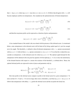 that w = pM(z1;w; r), where pM(z;w; r) = maxfpI(z;w; r);pF(z;w; r)g;8z. It follows that all agents with z  z1 will 
become employees and the rest entrepreneurs. Also standard are the optimal decisions of formal entrepreneurs: 
kF(z;w; r) = ((1ty)z) 
1 
1g 
 
ql 
w 
 ql 
1g 
 
qk 
r 
1ql 
1g 
; (10) 
lF(z;w; r) = ((1ty)z) 
1 
1g 
 
ql 
w 
1qk 
1g 
 
qk 
r 
 qk 
1g 
; (11) 
and therefore maximum profits can be expressed as a function of prices and parameters: 
pF(z;w; r) = (1g)((1ty)z) 
1 
1g 
 
ql 
w 
 ql 
1g 
 
qk 
r 
 qk 
1g 
: (12) 
A less standard feature of the model is the one related with the presence of the informal sector. As mentioned 
before, some entrepreneurs in the informal sector will be better-off by hiring capital equal to b, just low enough 
not to be caught. The threshold zc is defined so that all informal entrepreneurs with z  zc operate unconstrained 
with kI(z;w; r)  b while all those z  zc operate constrained, i.e. kI(z;w; r) = b. To see that this is indeed the case, 
consider an entrepreneur z in the informal sector for whom kI(z;w; r)  b. The optimal capital demand for this 
entrepreneur will be identical to the one given by equation (10) but replacing ty = 0: As is clear, the monotonicity 
of this demand function with respect to z ensures the existence of the threshold zc as defined above. Hence, the 
optimal informal profits are expressed in terms of prices and parameters only by: 
pI(z;w; r) = 
8 : 
(1g)z 
1 
1g 
 
qlw 
 ql 
1g 
 
qk 
r 
 qk 
1g 
; kI(z;w; r)  b 
(1ql)z 
1 
1ql 
 
qlw 
 ql 
1ql b 
qk 
1ql rb; kI(z;w; r) = b 
: (13) 
How does profits in the informal sector compare to profits in the formal sector for a given entrepreneur z? It 
turns out that if b  0 and ty  0 is not too large, there exists a threshold z2 such that pI(z2;w; r) = pF(z2;w; r). It 
follows that entrepreneurs with ability z  z2 prefer the informal sector and the rest prefer the formal one. 
19 
 