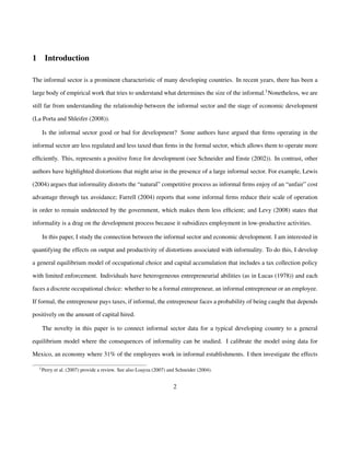 1 Introduction 
The informal sector is a prominent characteristic of many developing countries. In recent years, there has been a 
large body of empirical work that tries to understand what determines the size of the informal.1Nonetheless, we are 
still far from understanding the relationship between the informal sector and the stage of economic development 
(La Porta and Shleifer (2008)). 
Is the informal sector good or bad for development? Some authors have argued that firms operating in the 
informal sector are less regulated and less taxed than firms in the formal sector, which allows them to operate more 
efficiently. This, represents a positive force for development (see Schneider and Enste (2002)). In contrast, other 
authors have highlighted distortions that might arise in the presence of a large informal sector. For example, Lewis 
(2004) argues that informality distorts the “natural” competitive process as informal firms enjoy of an “unfair” cost 
advantage through tax avoidance; Farrell (2004) reports that some informal firms reduce their scale of operation 
in order to remain undetected by the government, which makes them less efficient; and Levy (2008) states that 
informality is a drag on the development process because it subsidizes employment in low-productive activities. 
In this paper, I study the connection between the informal sector and economic development. I am interested in 
quantifying the effects on output and productivity of distortions associated with informality. To do this, I develop 
a general equilibrium model of occupational choice and capital accumulation that includes a tax collection policy 
with limited enforcement. Individuals have heterogeneous entrepreneurial abilities (as in Lucas (1978)) and each 
faces a discrete occupational choice: whether to be a formal entrepreneur, an informal entrepreneur or an employee. 
If formal, the entrepreneur pays taxes, if informal, the entrepreneur faces a probability of being caught that depends 
positively on the amount of capital hired. 
The novelty in this paper is to connect informal sector data for a typical developing country to a general 
equilibrium model where the consequences of informality can be studied. I calibrate the model using data for 
Mexico, an economy where 31% of the employees work in informal establishments. I then investigate the effects 
1Perry et al. (2007) provide a review. See also Loayza (2007) and Schneider (2004). 
2 
 