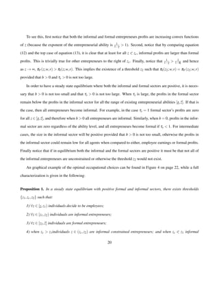 To see this, first notice that both the informal and formal entrepreneurs profits are increasing convex functions 
of z (because the exponent of the entrepreneurial ability is 1 
1g  1). Second, notice that by comparing equation 
(12) and the top case of equation (13), it is clear that at least for all z 0 zc, informal profits are larger than formal 
profits. This is trivially true for other entrepreneurs to the right of zc. Finally, notice that 1 
1g  1 
1ql 
and hence 
as z!¥, pF(z;w; r)  pI(z;w; r). This implies the existence of a threshold z2 such that pI(z2;w; r) = pF(z2;w; r) 
provided that b  0 and ty  0 is not too large. 
In order to have a steady state equilibrium where both the informal and formal sectors are positive, it is neces-sary 
that b  0 is not too small and that ty  0 is not too large. When ty is large, the profits in the formal sector 
remain below the profits in the informal sector for all the range of existing entrepreneurial abilities [z; ¯z]. If that is 
the case, then all entrepreneurs become informal. For example, in the case ty = 1 formal sector’s profits are zero 
for all z 2 [z; ¯z], and therefore when b  0 all entrepreneurs are informal. Similarly, when b = 0, profits in the infor-mal 
sector are zero regardless of the ability level, and all entrepreneurs become formal if ty  1. For intermediate 
cases, the size in the informal sector will be positive provided that b  0 is not too small, otherwise the profits in 
the informal sector could remain low for all agents when compared to either, employee earnings or formal profits. 
Finally notice that if in equilibrium both the informal and the formal sectors are positive it must be that not all of 
the informal entrepreneurs are unconstrained or otherwise the threshold z2 would not exist. 
An graphical example of the optimal occupational choices can be found in Figure 4 on page 22, while a full 
characterization is given in the following: 
Proposition 1. In a steady state equilibrium with positive formal and informal sectors, there exists thresholds 
fz1; zc; z2g such that: 
1) 8z 2 [z; z1) individuals decide to be employees; 
2) 8z 2 [z1; z2) individuals are informal entrepreneurs; 
3) 8z 2 [z2; ¯z] individuals are formal entrepreneurs; 
4) when zc  z1individuals z 2 (zc; z2) are informal constrained entrepreneurs; and when zc 0 z1 informal 
20 
 