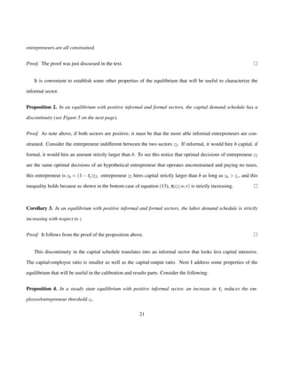 entrepreneurs are all constrained. 
Proof. The proof was just discussed in the text. 
It is convenient to establish some other properties of the equilibrium that will be useful to characterize the 
informal sector. 
Proposition 2. In an equilibrium with positive informal and formal sectors, the capital demand schedule has a 
discontinuity (see Figure 5 on the next page). 
Proof. As note above, if both sectors are positive, it must be that the more able informal entrepreneurs are con-strained. 
Consider the entrepreneur indifferent between the two sectors z2. If informal, it would hire b capital, if 
formal, it would hire an amount strictly larger than b. To see this notice that optimal decisions of entrepreneur z2 
are the same optimal decisions of an hypothetical entrepreneur that operates unconstrained and paying no taxes, 
this entrepreneur is zh = (1ty)z2. entrepreneur z2 hires capital strictly larger than b as long as zh  zc, and this 
inequality holds because as shown in the bottom case of equation (13), pI(z;w; r) is strictly increasing. 
Corollary 3. In an equilibrium with positive informal and formal sectors, the labor demand schedule is strictly 
increasing with respect to z 
Proof. It follows from the proof of the proposition above. 
This discontinuity in the capital schedule translates into an informal sector that looks less capital intensive. 
The capital-employee ratio is smaller as well as the capital-output ratio. Next I address some properties of the 
equilibrium that will be useful in the calibration and results parts. Consider the following: 
Proposition 4. In a steady state equilibrium with positive informal sector, an increase in ty reduces the em-ployee/ 
entrepreneur threshold z1. 
21 
 
