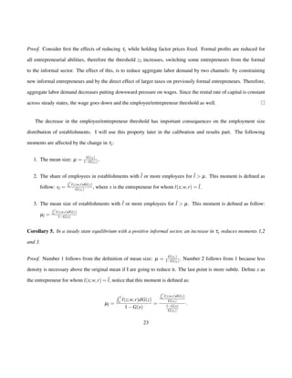 Proof. Consider first the effects of reducing ty while holding factor prices fixed. Formal profits are reduced for 
all entrepreneurial abilities, therefore the threshold z2 increases, switching some entrepreneurs from the formal 
to the informal sector. The effect of this, is to reduce aggregate labor demand by two channels: by constraining 
new informal entrepreneurs and by the direct effect of larger taxes on previously formal entrepreneurs. Therefore, 
aggregate labor demand decreases putting downward pressure on wages. Since the rental rate of capital is constant 
across steady states, the wage goes down and the employee/entrepreneur threshold as well. 
The decrease in the employee/entrepreneur threshold has important consequences on the employment size 
distribution of establishments. I will use this property later in the calibration and results part. The following 
moments are affected by the change in ty: 
1. The mean size: m = G(z1) 
1G(z1) , 
2. The share of employees in establishments with ¯l or more employees for ¯l  m. This moment is defined as 
follow: s¯l = 
 
¯z 
x l(z;w;r)dG(z) 
G(z1) , where x is the entrepreneur for whom l(x;w; r) = ¯l. 
3. The mean size of establishments with l ¯or more employees for l ¯ m. This moment is defined as follow: 
 
z 
¯mx l(z;w= 
;r)dG(z) 
l ¯1G(x) 
Corollary 5. In a steady state equilibrium with a positive informal sector, an increase in ty reduces moments 1,2 
and 3. 
Proof. Number 1 follows from the definition of mean size: m = G(z1) 
1G(z1) : Number 2 follows from 1 because less 
density is necessary above the original mean if I are going to reduce it. The last point is more subtle. Define x as 
the entrepreneur for whom l(x;w; r) = ¯l, notice that this moment is defined as: 
m¯l = 
 
¯z 
x l(z;w; r)dG(z) 
1G(x) 
= 
 
¯z 
x l(z;w;r)dG(z) 
G(z1) 
1G(x) 
G(z1) 
: 
23 
 