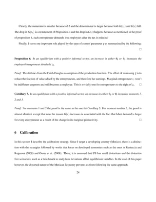 Clearly, the numerator is smaller because of 2 and the denominator is larger because both G(z1) and G(x) fall. 
The drop in G(z1) is a restatement of Proposition 4 and the drop in G(x) happens because as mentioned in the proof 
of proposition 4, each entrepreneur demands less employees after the tax is reduced. 
Finally, I stress one important role played by the span of control parameter g as summarized by the following: 
Proposition 6. In an equilibrium with a positive informal sector, an increase in either qk or ql , increases the 
employee/entrepreneur threshold z1. 
Proof. This follows from the Cobb-Douglas assumption of the production function. The effect of increasing g is to 
reduce the fraction of value added by the entrepreneurs, and therefore her earnings. Marginal entrepreneur z1 won’t 
be indifferent anymore and will become a employee. This is trivially true for entrepreneurs to the right of z1. 
Corollary 7. In an equilibrium with a positive informal sector, an increase in either qk or ql increases moments 1, 
2 and 3. 
Proof. For moments 1 and 2 the proof is the same as the one for Corollary 5. For moment number 3, the proof is 
almost identical except that now the reason G(x) increases is associated with the fact that labor demand is larger 
for every entrepreneur as a result of the change in its marginal productivity. 
6 Calibration 
In this section I describe the calibration strategy. Since I target a developing country (Mexico), there is a distinc-tion 
with the strategies followed by works that focus on developed economies such as the ones in Restuccia and 
Rogerson (2008) and Guner et al. (2008). There, it is assumed that US has small distortions and the distortion 
free scenario is used as a benchmark to study how deviations affect equilibrium variables. In the case of this paper 
however, the distorted nature of the Mexican Economy prevents us from following the same approach. 
24 
 
