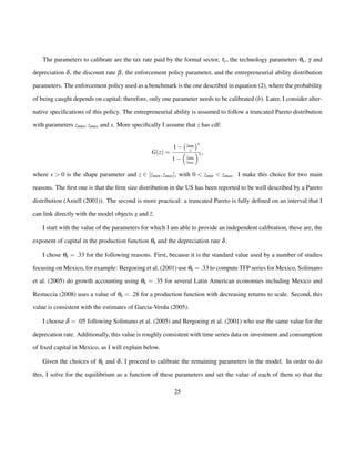 The parameters to calibrate are the tax rate paid by the formal sector, ty, the technology parameters qk, g and 
depreciation d, the discount rate b, the enforcement policy parameter, and the entrepreneurial ability distribution 
parameters. The enforcement policy used as a benchmark is the one described in equation (2), where the probability 
of being caught depends on capital; therefore, only one parameter needs to be calibrated (b). Later, I consider alter-native 
specifications of this policy. The entrepreneurial ability is assumed to follow a truncated Pareto distribution 
with parameters zmin, zmax and s. More specifically I assume that z has cdf: 
G(z) = 
1 
zmin 
z 
s 
1 
 
zmin 
zmax 
s ; 
where s  0 is the shape parameter and z 2 [zmin; zmax], with 0  zmin  zmax. I make this choice for two main 
reasons. The first one is that the firm size distribution in the US has been reported to be well described by a Pareto 
distribution (Axtell (2001)). The second is more practical: a truncated Pareto is fully defined on an interval that I 
can link directly with the model objects z and ¯z. 
I start with the value of the parameters for which I am able to provide an independent calibration, these are, the 
exponent of capital in the production function qk and the depreciation rate d. 
I chose qk = :33 for the following reasons. First, because it is the standard value used by a number of studies 
focusing on Mexico, for example: Bergoeing et al. (2001) use qk =:33 to compute TFP series for Mexico, Solimano 
et al. (2005) do growth accounting using qk = :35 for several Latin American economies including Mexico and 
Restuccia (2008) uses a value of qk = :28 for a production function with decreasing returns to scale. Second, this 
value is consistent with the estimates of Garcia-Verdu (2005). 
I choose d = :05 following Solimano et al. (2005) and Bergoeing et al. (2001) who use the same value for the 
deprecation rate. Additionally, this value is roughly consistent with time series data on investment and consumption 
of fixed capital in Mexico, as I will explain below. 
Given the choices of qk and d, I proceed to calibrate the remaining parameters in the model. In order to do 
this, I solve for the equilibrium as a function of these parameters and set the value of each of them so that the 
25 
 