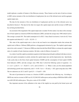 model replicates a number of features of the Mexican economy. These features are the ratio of total tax revenue 
to GDP, various moments of the size distribution of employment, the size of the informal sector and the aggregate 
capital-output ratio. 
The data for the moments of the size distribution of employment and the size of the informal sector was 
described in Section 2. The data for the other two targets (the capital-output ratio and the revenue to GDP ratio) 
has not being decribed before. 
An assesment of the magnitude of the capital-output ratio is needed. For this matter, I use data on the consump-tion 
of fixed capital (as a fraction of GNI) from Indicators (2005), and take the average since 1980 (which I call d). 
This average is around 10%. The model counterpart of d is dK=Y. Since dand d are known, I solve for K=Y from 
this equation and obtain K=Y = d=d = :10=:05 = 2. 
This value of the capital-output ratio is close to the one found in two independent studies that estimate the 
capital stock in Mexico. Hofman (2000) performs a disaggregated estimation by type. The implied capital-output 
ratio in his work is around 1.7. Restuccia (2008) uses data from the PennWorld Tables to estimate the capital-output 
ratios of a number of Latin American countries. He finds a value for Mexico of around 1.9. 
As a check, I used the capital accumulation equation in the balanced growth path combined with data on invest-ment 
and capital consumption to jointly calculate the capital-output ratio and the depreciation rate. Specifically, 
I take yearly data on the Gross fixed capital formation (%GDP) and the consumption of fixed capital (%GNI) 
from Indicators (2005), and take averages since 1980; then I solved the following system of equations: (1): 
(1+n)(1+g)(K=Y) = (1d)(K=Y)+(I=Y), and (2) d(K=Y) = d. Where n and g are the annual population 
and technology growth rates respectively, and d = 0:105. I set n = :02 and g = :025, again using data since 1980. 
The two unknowns are (K=Y) and d. I get K=Y = 1:9 and d = :059. 
The ratio of government tax revenue as a fraction of GDP is calculated in the following way. According to 
OECD.stat, total tax revenue in 2003 was $1,312,246.9183 million pesos and according to INEGI the GDP in 2003 
was 6,891,992.482 million pesos. This gives a ratio of 19% of GDP. 
One important outcome of the calibration is the value of the implicit tax rate paid by the formal sector and 
26 
 