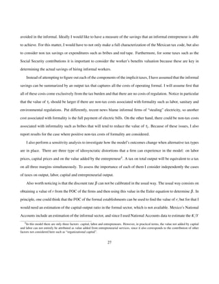 avoided in the informal. Ideally I would like to have a measure of the savings that an informal entrepreneur is able 
to achieve. For this matter, I would have to not only make a full characterization of the Mexican tax code, but also 
to consider non tax savings or expenditures such as bribes and red tape. Furthermore, for some taxes such as the 
Social Security contributions it is important to consider the worker’s benefits valuation because these are key in 
determining the actual savings of hiring informal workers. 
Instead of attempting to figure out each of the components of the implicit taxes, I have assumed that the informal 
savings can be summarized by an output tax that captures all the costs of operating formal. I will assume first that 
all of these costs come exclusively from the tax burden and that there are no costs of regulation. Notice in particular 
that the value of ty should be larger if there are non-tax costs associated with formality such as labor, sanitary and 
environmental regulations. Put differently, recent news blame informal firms of “stealing” electricity, so another 
cost associated with formality is the full payment of electric bills. On the other hand, there could be non-tax costs 
associated with informality such as bribes that will tend to reduce the value of ty: Because of these issues, I also 
report results for the case where positive non-tax costs of formality are considered. 
I also perform a sensitivity analysis to investigate how the model’s outcomes change when alternative tax types 
are in place. There are three type of idiosyncratic distortions that a firm can experience in the model: on labor 
prices, capital prices and on the value added by the entrepreneur5. A tax on total output will be equivalent to a tax 
on all three margins simultaneously. To assess the importance of each of them I consider independently the cases 
of taxes on output, labor, capital and entrepreneurial output. 
Also worth noticing is that the discount rate b can not be calibrated in the usual way. The usual way consists on 
obtaining a value of r from the FOC of the firms and then using this value in the Euler equation to determine b. In 
principle, one could think that the FOC of the formal establishments can be used to find the value of r; but for that I 
would need an estimation of the capital-output ratio in the formal sector, which is not available. Mexico’s National 
Accounts include an estimation of the informal sector, and since I used National Accounts data to estimate the K=Y 
5In this model there are only three factors: capital, labor and entrepreneurs. However, in practical terms, the value not added by capital 
and labor can not entirely be attributed as value added from entrepreneurial services, since it also corresponds to the contribution of other 
factors not considered here such as “organizational capital”. 
27 
 