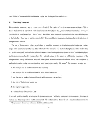 ratio, I think of it as a ratio that includes the capital and the output from both sectors. 
6.1 Matching Moments 
The remaining parameters are ty; g; zmin; zmax; s; b and b. The choice of zmin is, to some extent, arbitrary. This is 
due to the fact that all individuals with entrepreneurial ability below the z1 threshold become identical employees 
(their ability is transformed into 1 unit of labor). Therefore, what matters in equilibrium is the mass of individuals 
to the left of z1: Once zmin is set, this mass is fully determined by the parameters that describe the distribution of 
entrepreneurial abilities. 
The rest of the parameter values are obtained by matching moments of the plant size distribution, the capital-output 
ratio, tax revenue and the size of the informal sector measured as a fraction of employees. In the model there 
is a weakly monotonic equilibrium relationship between the size of a productive unit in terms of the labor employed 
and its entrepreneurial ability (see corollary 3). I take advantage of this feature to calibrate the parameters of the 
entrepreneurial ability distribution. I use the employment distribution of establishments across size categories as 
well as information on the average size of the units in each category for this regard6. The moments targeted are: 
1. the average size of establishments in the economy, 
2. the average size of establishments with more than 100 workers, 
3. the fraction of workers in establishments with more than 100 workers, 
4. the size of the informal sector, and 
5. the capital-output ratio. 
6. Tax revenue as a fraction of GDP 
It is worth noticing that by targeting the first three moments, I will also match their complements: the share of 
workers and the average size of establishments with 100 workers or less. How well will I match similar moments for 
6This procedure is close to those in Guner et al. (2008) and Rubini (2009) 
28 
 