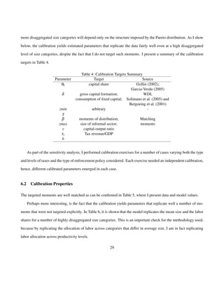 more disaggregated size categories will depend only on the structure imposed by the Pareto distribution. As I show 
below, the calibration yields estimated parameters that replicate the data fairly well even at a high disaggregated 
level of size categories, despite the fact that I do not target such moments. I present a summary of the calibration 
targets in Table 4. 
Table 4: Calibration Targets Summary 
Parameter Target Source 
qk capital share Gollin (2002); 
Garcia-Verdu (2005) 
d gross capital formation; WDI, 
consumption of fixed capital; Solimano et al. (2005) and 
Bergoeing et al. (2001) 
zmin arbitrary - 
gb 
moments of distribution; Matching 
zmax size of informal sector; moments 
s capital-output ratio 
ty Tax revenue/GDP 
b 
As part of the sensitivity analysis, I performed calibration exercises for a number of cases varying both the type 
and levels of taxes and the type of enforcement policy considered. Each exercise needed an independent calibration, 
hence, different calibrated parameters emerged in each case. 
6.2 Calibration Properties 
The targeted moments are well matched as can be confirmed in Table 5, where I present data and model values. 
Perhaps more interesting, is the fact that the calibration yields parameters that replicate well a number of mo-ments 
that were not targeted explicitly. In Table 6, it is shown that the model replicates the mean size and the labor 
shares for a number of highly disaggregated size categories. This is an important check for the methodology used, 
because by replicating the allocation of labor across categories that differ in average size, I am in fact replicating 
labor allocation across productivity levels. 
29 
 