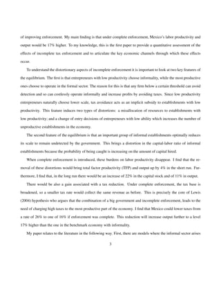 of improving enforcement. My main finding is that under complete enforcement, Mexico’s labor productivity and 
output would be 17% higher. To my knowledge, this is the first paper to provide a quantitative assessment of the 
effects of incomplete tax enforcement and to articulate the key economic channels through which these effects 
occur. 
To understand the distortionary aspects of incomplete enforcement it is important to look at two key features of 
the equilibrium. The first is that entrepreneurs with low productivity choose informality, while the most productive 
ones choose to operate in the formal sector. The reason for this is that any firm below a certain threshold can avoid 
detection and so can costlessly operate informally and increase profits by avoiding taxes. Since low productivity 
entrepreneurs naturally choose lower scale, tax avoidance acts as an implicit subsidy to establishments with low 
productivity. This feature induces two types of distortions: a misallocation of resources to establishments with 
low productivity; and a change of entry decisions of entrepreneurs with low ability which increases the number of 
unproductive establishments in the economy. 
The second feature of the equilibrium is that an important group of informal establishments optimally reduces 
its scale to remain undetected by the government. This brings a distortion in the capital-labor ratio of informal 
establishments because the probability of being caught is increasing on the amount of capital hired. 
When complete enforcement is introduced, these burdens on labor productivity disappear. I find that the re-moval 
of these distortions would bring total factor productivity (TFP) and output up by 4% in the short run. Fur-thermore, 
I find that, in the long run there would be an increase of 22% in the capital stock and of 11% in output. 
There would be also a gain associated with a tax reduction. Under complete enforcement, the tax base is 
broadened, so a smaller tax rate would collect the same revenue as before. This is precisely the core of Lewis 
(2004) hypothesis who argues that the combination of a big government and incomplete enforcement, leads to the 
need of charging high taxes to the most productive part of the economy. I find that Mexico could lower taxes from 
a rate of 26% to one of 16% if enforcement was complete. This reduction will increase output further to a level 
17% higher than the one in the benchmark economy with informality. 
My paper relates to the literature in the following way. First, there are models where the informal sector arises 
3 
 