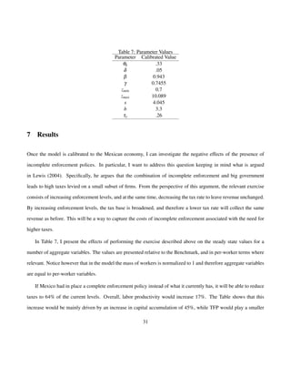 Table 7: Parameter Values 
Parameter Calibrated Value 
qk .33 
d .05 
b 0.943 
g 0.7455 
zmin 0.7 
zmax 10.089 
s 4.045 
b 3.3 
ty .26 
7 Results 
Once the model is calibrated to the Mexican economy, I can investigate the negative effects of the presence of 
incomplete enforcement polices. In particular, I want to address this question keeping in mind what is argued 
in Lewis (2004). Specifically, he argues that the combination of incomplete enforcement and big government 
leads to high taxes levied on a small subset of firms. From the perspective of this argument, the relevant exercise 
consists of increasing enforcement levels, and at the same time, decreasing the tax rate to leave revenue unchanged. 
By increasing enforcement levels, the tax base is broadened, and therefore a lower tax rate will collect the same 
revenue as before. This will be a way to capture the costs of incomplete enforcement associated with the need for 
higher taxes. 
In Table 7, I present the effects of performing the exercise described above on the steady state values for a 
number of aggregate variables. The values are presented relative to the Benchmark, and in per-worker terms where 
relevant. Notice however that in the model the mass of workers is normalized to 1 and therefore aggregate variables 
are equal to per-worker variables. 
If Mexico had in place a complete enforcement policy instead of what it currently has, it will be able to reduce 
taxes to 64% of the current levels. Overall, labor productivity would increase 17%. The Table shows that this 
increase would be mainly driven by an increase in capital accumulation of 45%, while TFP would play a smaller 
31 
 