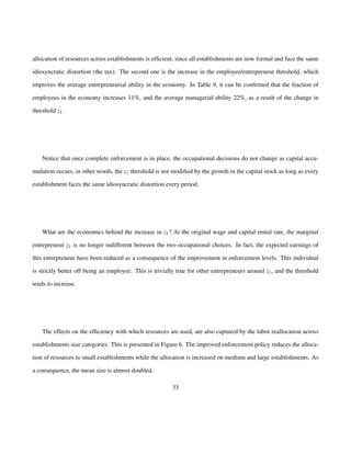allocation of resources across establishments is efficient, since all establishments are now formal and face the same 
idiosyncratic distortion (the tax). The second one is the increase in the employee/entrepreneur threshold, which 
improves the average entrepreneurial ability in the economy. In Table 9, it can be confirmed that the fraction of 
employees in the economy increases 11%, and the average managerial ability 22%, as a result of the change in 
threshold z1: 
Notice that once complete enforcement is in place, the occupational decisions do not change as capital accu-mulation 
occurs, in other words, the z1 threshold is not modified by the growth in the capital stock as long as every 
establishment faces the same idiosyncratic distortion every period. 
What are the economics behind the increase in z1? At the original wage and capital rental rate, the marginal 
entrepreneur z1 is no longer indifferent between the two occupational choices. In fact, the expected earnings of 
this entrepreneur have been reduced as a consequence of the improvement in enforcement levels. This individual 
is strictly better off being an employee. This is trivially true for other entrepreneurs around z1, and the threshold 
tends to increase. 
The effects on the efficiency with which resources are used, are also captured by the labor reallocation across 
establishments size categories. This is presented in Figure 6. The improved enforcement policy reduces the alloca-tion 
of resources to small establishments while the allocation is increased on medium and large establishments. As 
a consequence, the mean size is almost doubled. 
33 
 