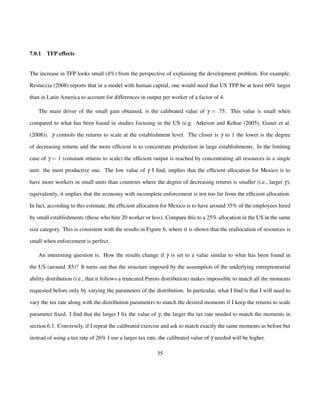7.0.1 TFP effects 
The increase in TFP looks small (4%) from the perspective of explaining the development problem. For example, 
Restuccia (2008) reports that in a model with human capital, one would need that US TFP be at least 60% larger 
than in Latin America to account for differences in output per worker of a factor of 4. 
The main driver of the small gain obtained, is the calibrated value of g = :75. This value is small when 
compared to what has been found in studies focusing in the US (e.g. Atkeson and Kehoe (2005), Guner et al. 
(2008)). g controls the returns to scale at the establishment level. The closer is g to 1 the lower is the degree 
of decreasing returns and the more efficient is to concentrate production in large establishments. In the limiting 
case of g = 1 (constant returns to scale) the efficient output is reached by concentrating all resources in a single 
unit: the most productive one. The low value of g I find, implies that the efficient allocation for Mexico is to 
have more workers in small units than countries where the degree of decreasing returns is smaller (i.e., larger g), 
equivalently, it implies that the economy with incomplete enforcement is not too far from the efficient allocation. 
In fact, according to this estimate, the efficient allocation for Mexico is to have around 35% of the employees hired 
by small establishments (those who hire 20 worker or less). Compare this to a 25% allocation in the US in the same 
size category. This is consistent with the results in Figure 6, where it is shown that the reallocation of resources is 
small when enforcement is perfect. 
An interesting question is: How the results change if g is set to a value similar to what has been found in 
the US (around .85)? It turns out that the structure imposed by the assumption of the underlying entrepreneurial 
ability distribution (i.e., that it follows a truncated Pareto distribution) makes impossible to match all the moments 
requested before only by varying the parameters of the distribution. In particular, what I find is that I will need to 
vary the tax rate along with the distribution parameters to match the desired moments if I keep the returns to scale 
parameter fixed. I find that the larger I fix the value of g, the larger the tax rate needed to match the moments in 
section 6.1. Conversely, if I repeat the calibrated exercise and ask to match exactly the same moments as before but 
instead of using a tax rate of 26% I use a larger tax rate, the calibrated value of g needed will be higher. 
35 
 