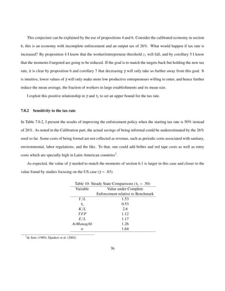 This conjecture can be explained by the use of propositions 4 and 6. Consider the calibrated economy in section 
6, this is an economy with incomplete enforcement and an output tax of 26%. What would happen if tax rate is 
increased? By proposition 4 I know that the worker/entrepreneur threshold z1 will fall, and by corollary 5 I know 
that the moments I targeted are going to be reduced. If the goal is to match the targets back but holding the new tax 
rate, it is clear by proposition 6 and corollary 7 that decreasing g will only take us further away from this goal. It 
is intuitive, lower values of g will only make more low productive entrepreneurs willing to enter, and hence further 
reduce the mean average, the fraction of workers in large establishments and its mean size. 
I exploit this positive relationship in g and ty to set an upper bound for the tax rate. 
7.0.2 Sensitivity to the tax rate 
In Table 7.0.2, I present the results of improving the enforcement policy when the starting tax rate is 50% instead 
of 26%. As noted in the Calibration part, the actual savings of being informal could be underestimated by the 26% 
used so far. Some costs of being formal are not collected as revenue, such as periodic costs associated with sanitary, 
environmental, labor regulations, and the like. To that, one could add bribes and red tape costs as well as entry 
costs which are specially high in Latin American countries7. 
As expected, the value of g needed to match the moments of section 6.1 is larger in this case and closer to the 
value found by studies focusing on the US case (g = :83). 
Table 10: Steady State Comparisons (ty = :50) 
Variable Value under Complete 
Enforcement relative to Benchmark 
Y=L 1.53 
ty 0.53 
K=L 2.6 
TFP 1.12 
E=L 1.17 
AvManagAb 1.26 
w 1.64 
7de Soto (1989), Djankov et al. (2002) 
36 
 