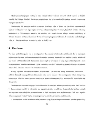 The fraction of employees working in firms with 20 or less workers is now 27% which is closer to the 26% 
found in the US data. Similarly the average establishment size is increased to 21 workers, which is closer to the 
average size in the US. 
Notice that if this sensitivity analysis is repeated for a larger value of the tax rate (say 60%), even more real-location 
would occur when imposing the complete enforcement policy. Therefore, I conclude with the following 
conjecture:ty = :50 is an upper bound for the actual tax rate. This is because a larger tax rate would imply an 
efficient allocation in Mexico that would display implausibly large establishments. It would also need of a larger 
value of g than the one found in studies focusing on the US case. 
8 Conclusion 
The main goal of this paper was to investigate how the presence of informal establishments due to incomplete 
enforcement affects the aggregate outcomes in developing countries. Although a long tradition (starting with Harris 
and Todaro (1970)) understands the informal sector simply as a symptom of early stages of development; a more 
modern literature associated with Lewis (2004), challenges this view. The Lewis hypothesis highlights the harmful 
effects of tax collection policies with limited enforcement. 
I study a general equilibrium framework that includes a tax collection policy with limited enforcement. I 
calibrate the steady state equilibrium of this model to the case of Mexico. I then investigate the effects of improving 
enforcement. I find that under complete enforcement, Mexico’s labor productivity would be 17% higher in the new 
steady state. 
The first lesson learned in the paper is that informality is associated with resource misallocation. This is driven 
by the government inability to enforce tax and regulation policies on all firms. As a result, the tax base is small, 
and high taxes have to be levied on a small subset of firms, usually the most productive ones. This has a negative 
effect on aggregate productivity by misplacing resources into less productive establishments. 
A second lesson is that incomplete enforcement not only gives existing establishments with low productivity 
38 
 