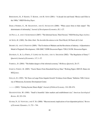 BERGOEING, R., P. KEHOE, T. KEHOE, AND R. SOTO (2001): “A decade lost and found: Mexico and Chile in 
the 1980s,” NBER Working Paper. 
DABLA-NORRIS, E., M. GRADSTEIN, AND G. INCHAUSTE (2008): “What causes firms to hide output? The 
determinants of informality,” Journal of Development Economics, 85, 1–27. 
DE PAULA, A. AND J. SCHEINKMAN (2007): “The Informal Sector, Third Version,” PIER Working Paper Archive. 
DE SOTO, H. (1989): The Other Path: The Invisible Revolution in the Third World, I B Tauris  Co Ltd. 
DESMET, K. AND S. PARENTE (2009): “The Evolution of Markets and the Revolution of Industry: A Quantitative 
Model of England’s Development, 1300-2000,” CEPR Discussion Papers 7290, C.E.P.R. Discussion Papers. 
DJANKOV, S., R. LA PORTA, F. LOPEZ-DE SILANES, AND A. SHLEIFER (2002): “The Regulation of Entry*,” 
Quarterly Journal of Economics, 117, 1–37. 
FARRELL, D. (2004): “The hidden dangers of the informal economy,” McKinsey Quarterly, 26–37. 
GARCIA-VERDU, R. (2005): “Factor Shares From Household Survey Data,” Working Papers 2005-05, Banco de 
MÃ
c xico. 
GOLLIN, D. (1995): “Do Taxes on Large Firms Impede Growth? Evidence from Ghana,” Bulletins 7488, Univer-sity 
of Minnesota, Economic Development Center. 
———(2002): “Getting Income Shares Right,” Journal of Political Economy, 110, 458–474. 
GRANOVETTER, M. (1984): “Small is bountiful: labor markets and establishment size,” American Sociological 
Review, 49, 323–334. 
GUNER, N., G. VENTURA, AND Y. XU (2008): “Macroeconomic implications of size-dependent policies,” Review 
of Economic Dynamics, 11, 721 – 744. 
40 
 