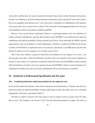 in the need to combine these two sources because the Economic Census doesn’t collect information of businesses 
that don’t use a building or some kind of physical premise permanently “stick to the ground” and as I have shown, 
this are not negligible in the Mexican case. I also want to have a distribution of establishments with employees 
only, because that is the way data in US is collected. This means that I need disaggregated data for the lower tier 
of the distribution which is only publicly available from ENOE. 
Because of the way the Census is performed I believe is a good approximation of the size distribution of 
medium and large establishments; using the Micro-business survey ENAMIN, I can establish that the larger the 
establishment, the larger the probability of being included in the Census. On the other hand, the ENOE is the best 
approximation of the size distribution of small establishments. Therefore, I combine the ENOE and the Census 
to obtain a full distribution of employment across size categories. Specifically, I use ENOE data to pin down the 
fraction of workers in two size categories: 2 to 5 workers, and 6 or more. 
Once I have these numbers, I proceed to break down the distribution for the category of 6 or more. I do 
this using the census data. I obtain the distribution of workers across size categories in the census conditional on 
having 6 or more workers. It is important to remark that neither the Census nor the ENAMIN are able to describe 
fully the distribution of workers across size categories because the ENAMIN is based on owner information (not 
establishments) and the Census does not include establishments with out fixed structures as explained. 
10 Sensitivity to Enforcement Specification and Tax types 
10.1 Considering alternative enforcement policies for the output tax case 
In this section I explore the robustness of the results to alternative enforcement policies. I keep the same step-wise 
enforcement policy but make the probability of being caught depend on labor and output, each case is considered 
independently. The results can be found in Table 12 
The effect on output is reduced to 10% when output is used as a signal to enforce tax policy and to 8% when 
labor is used. This compares to an increase of 16% when the enforcement depends on capital. The effect on 
43 
 