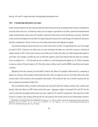 that are 10% and 5% larger than their corresponding benchmark levels. 
10.2 Considering alternative tax types 
In this section I explore how the results are affected when I deviate from the assumption that all factors of production 
are taxed at the same rate. As formerly noted, a tax on output is equivalent to tax labor, capital and entrepreneurial 
output simultaneously at the same rate9 and this could not be the actual case for the Mexican economy. Therefore 
in this section I investigate how the effects of improving enforcement levels could change if I modify the distortions 
faced by entrepreneurs. I focus on the case of an enforcement policy that depends on capital. 
I proceed by taking deviations from the case where all tax rates are 26% (or equivalently the case of an output 
tax equal to 26%). I increase one of the taxes at a time and reduce the other two so that the revenue as a fraction of 
output remains at 26%. Every time I increase one of the taxes I reduce the other two while keeping them equal to 
each other. For example, consider the case in which the capital is taxed more heavily than the other two margins. 
A tax on capital of tr = :35 will need tax rates on labor (tw) and entrepreneurial output (tm) of .2336 to keep the 
revenue as a share of formal output at .26. Given the choice of these taxes I run the SMM to match the same targets 
as before. 
Departing from the economy just described I analyze the effects of complete enforcement by comparing it 
against an economy with complete enforcement but faces only an output tax set at a level that collects the same 
revenue share of the economy with incomplete enforcement. The results for the case in which I increase the tax 
rate of capital are presented in Table 10.2. 
The accumulation effects of better enforcement are increased when the starting situation taxes capital more 
heavily while the effects on TFP remain almost the same. Aggregate output is increased 19% and 23% for the 
cases in which the incomplete enforcement case taxes capital at 35% and 45% respectively. The main driver of the 
increase in output is the distance between the tax rates payed in the formal sector across enforcement scenarios. 
9Specifically, consider the profits of a entrepreneur facing taxes tw, tr and tm on labor, capital and entrepreneurial output respectively. 
Profits are: p(z; l;k) = zkqk lql wl rktwwl trrktm(zkqk lql wl rk). When tw = tr = tm = ty, then the profits are the same as 
those for a entrepreneur facing only tax ty on output. 
45 
 