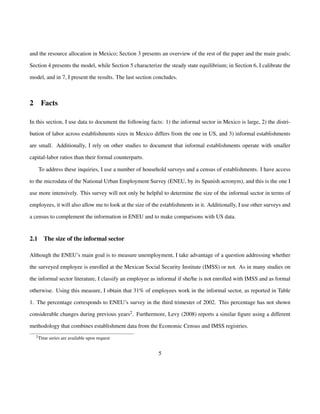 and the resource allocation in Mexico; Section 3 presents an overview of the rest of the paper and the main goals; 
Section 4 presents the model, while Section 5 characterize the steady state equilibrium; in Section 6, I calibrate the 
model, and in 7, I present the results. The last section concludes. 
2 Facts 
In this section, I use data to document the following facts: 1) the informal sector in Mexico is large, 2) the distri-bution 
of labor across establishments sizes in Mexico differs from the one in US, and 3) informal establishments 
are small. Additionally, I rely on other studies to document that informal establishments operate with smaller 
capital-labor ratios than their formal counterparts. 
To address these inquiries, I use a number of household surveys and a census of establishments. I have access 
to the microdata of the National Urban Employment Survey (ENEU, by its Spanish acronym), and this is the one I 
use more intensively. This survey will not only be helpful to determine the size of the informal sector in terms of 
employees, it will also allow me to look at the size of the establishments in it. Additionally, I use other surveys and 
a census to complement the information in ENEU and to make comparisons with US data. 
2.1 The size of the informal sector 
Although the ENEU’s main goal is to measure unemployment, I take advantage of a question addressing whether 
the surveyed employee is enrolled at the Mexican Social Security Institute (IMSS) or not. As in many studies on 
the informal sector literature, I classify an employee as informal if she/he is not enrolled with IMSS and as formal 
otherwise. Using this measure, I obtain that 31% of employees work in the informal sector, as reported in Table 
1. The percentage corresponds to ENEU’s survey in the third trimester of 2002. This percentage has not shown 
considerable changes during previous years2. Furthermore, Levy (2008) reports a similar figure using a different 
methodology that combines establishment data from the Economic Census and IMSS registries. 
2Time series are available upon request 
5 
 